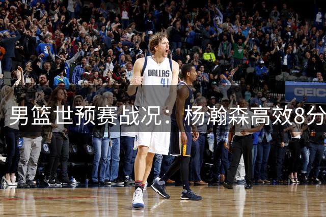 男篮世预赛战况：杨瀚森高效8分钟贡献8分3板1帽