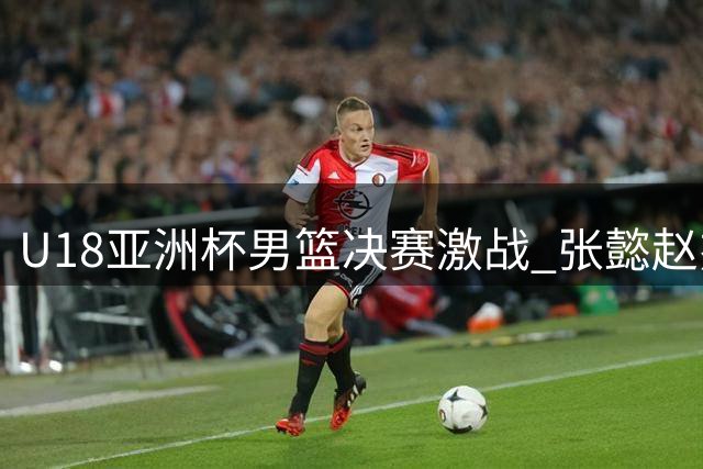 U18亚洲杯男篮决赛激战 张懿赵杰三分神准助中国队反超比分